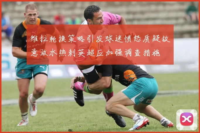 维拉轮换策略引发球迷愤怒质疑故意放水热刺英超应加强调查措施