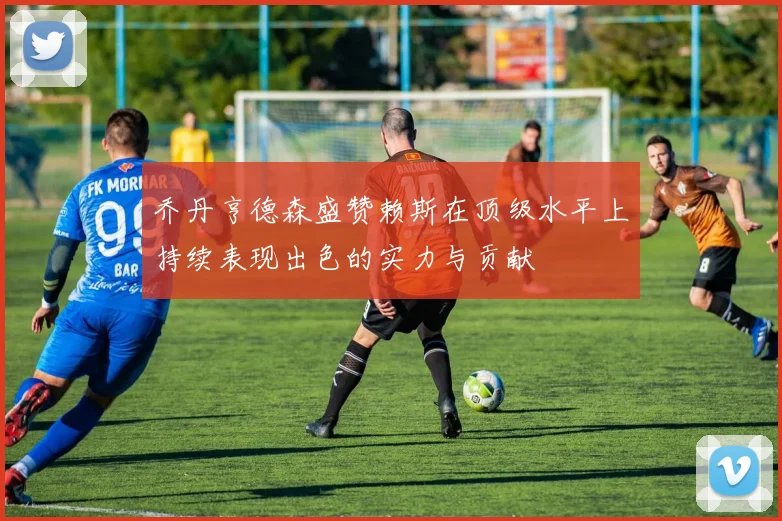 乔丹亨德森盛赞赖斯在顶级水平上持续表现出色的实力与贡献