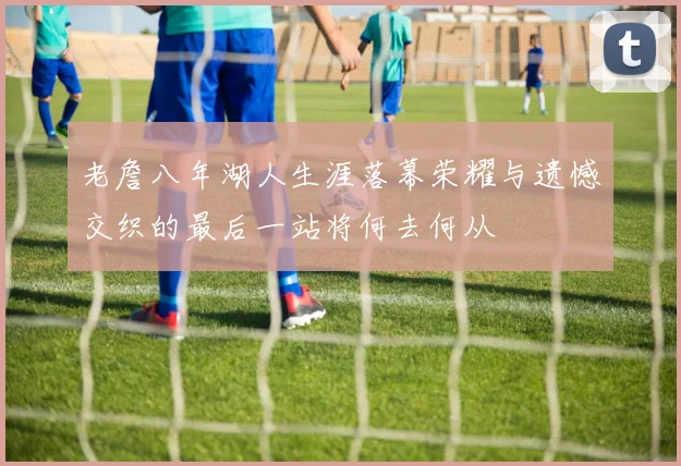 老詹八年湖人生涯落幕荣耀与遗憾交织的最后一站将何去何从