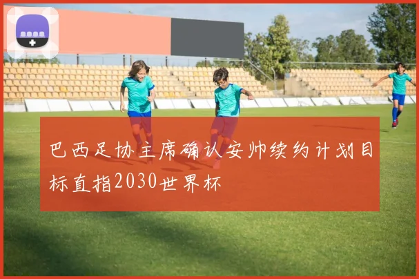 巴西足协主席确认安帅续约计划目标直指2030世界杯