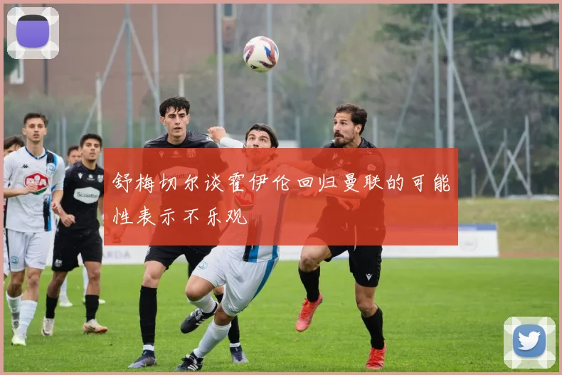 舒梅切尔谈霍伊伦回归曼联的可能性表示不乐观