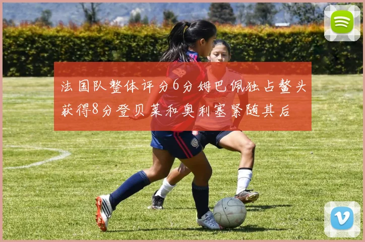 法国队整体评分6分姆巴佩独占鳌头获得8分登贝莱和奥利塞紧随其后
