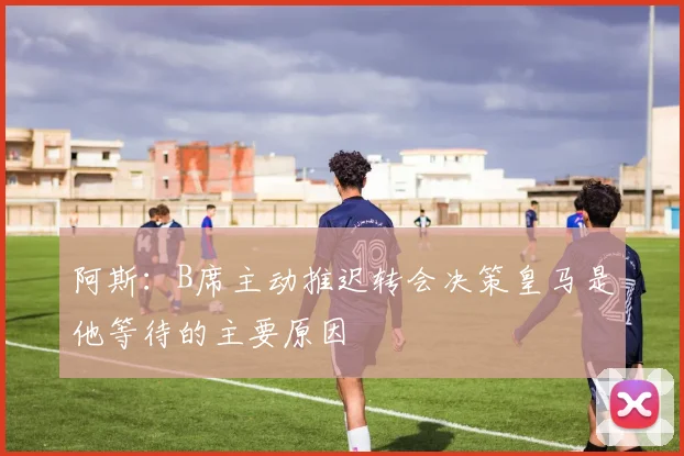 阿斯：B席主动推迟转会决策皇马是他等待的主要原因