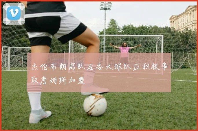 杰伦布朗离队后各大球队应积极争取詹姆斯加盟