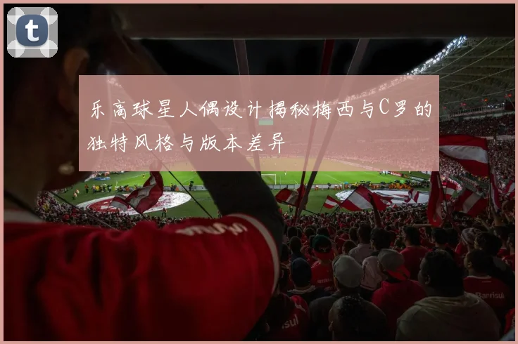 乐高球星人偶设计揭秘梅西与C罗的独特风格与版本差异