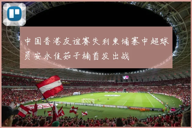 中国香港友谊赛失利柬埔寨中超球员安永佳茹子楠首发出战