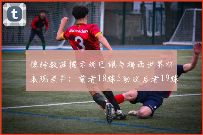 德转数据揭示姆巴佩与梅西世界杯表现差异：前者18球5助攻后者19球8助攻