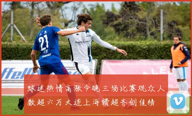 球迷热情高涨今晚三场比赛观众人数超六万大连上海赣超齐创佳绩