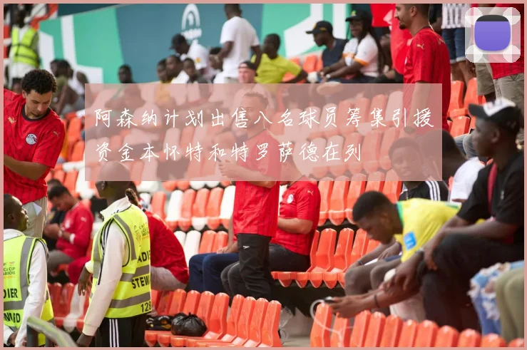 阿森纳计划出售八名球员筹集引援资金本怀特和特罗萨德在列