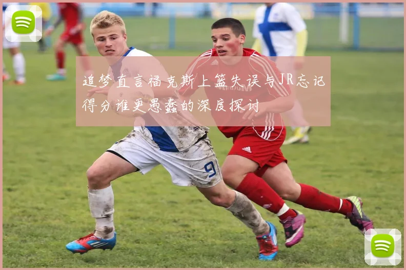 追梦直言福克斯上篮失误与JR忘记得分谁更愚蠢的深度探讨