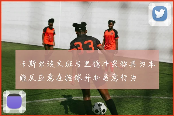 卡斯尔谈文班与里德冲突称其为本能反应意在抢球并非恶意行为